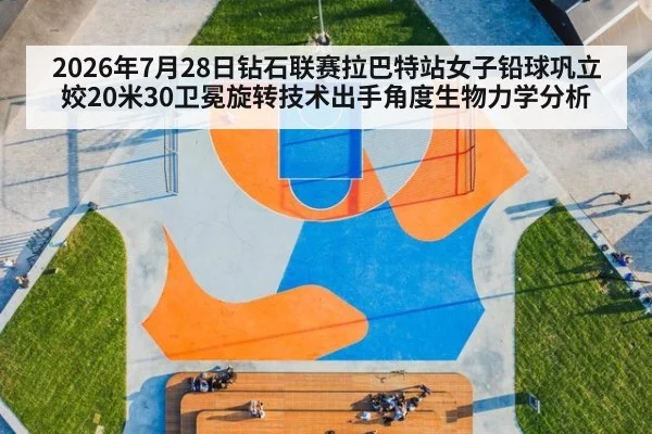 2026年7月28日钻石联赛拉巴特站女子铅球巩立姣20米30卫冕旋转技术出手角度生物力学分析