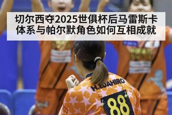 切尔西夺2025世俱杯后马雷斯卡体系与帕尔默角色如何互相成就